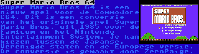 Super Mario Bros 64 | Super Mario Bros 64 is een nieuw spel voor de Commodore C64. Dit is een conversie van het originele spel Super Mario Bros. uit 1985 voor de Famicom en het Nintendo Entertainment System. Je kan kiezen tussen de Japanse, Verenigde staten en de Europese versie. De conversie is gemaakt door ZeroPaige.