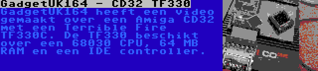 GadgetUK164 - CD32 TF330 | GadgetUK164 heeft een video gemaakt over een Amiga CD32 met een Terrible Fire TF330C. De TF330 beschikt over een 68030 CPU, 64 MB RAM en een IDE controller.