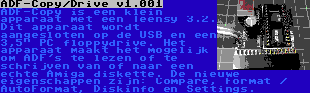 ADF-Copy/Drive v1.001 | ADF-Copy is een klein apparaat met een Teensy 3.2. Dit apparaat wordt aangesloten op de USB en een 3,5 PC floppydrive. Het apparaat maakt het mogelijk om ADF's te lezen of te schrijven van of naar een echte Amiga diskette. De nieuwe eigenschappen zijn: Compare, Format / AutoFormat, Diskinfo en Settings.