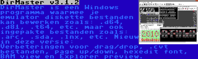 DirMaster v3.1.2 | DirMaster is een Windows programma waarmee je emulator diskette bestanden kan bewerken zoals: .d64, .d81, .t64, etc. maar ook ingepakte bestanden zoals: .arc, .sda, .lnx, etc. Nieuw in deze versie: Verbeteringen voor drag/drop, .cvt bestanden, page up/down, hexedit font, BAM view en Explorer preview.