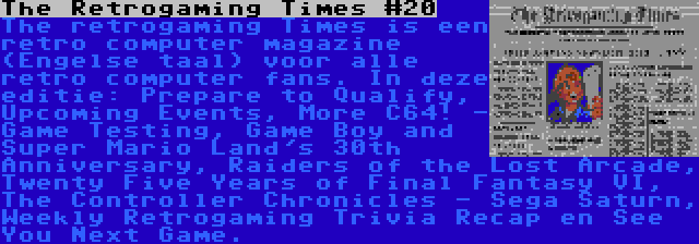 The Retrogaming Times #20 | The retrogaming Times is een retro computer magazine (Engelse taal) voor alle retro computer fans. In deze editie: Prepare to Qualify, Upcoming Events, More C64! - Game Testing, Game Boy and Super Mario Land's 30th Anniversary, Raiders of the Lost Arcade, Twenty Five Years of Final Fantasy VI, The Controller Chronicles - Sega Saturn, Weekly Retrogaming Trivia Recap en See You Next Game.