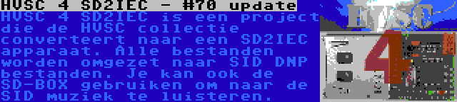 HVSC 4 SD2IEC - #70 update | HVSC 4 SD2IEC is een project die de HVSC collectie converteert naar een SD2IEC apparaat. Alle bestanden worden omgezet naar SID DNP bestanden. Je kan ook de SD-BOX gebruiken om naar de SID muziek te luisteren.