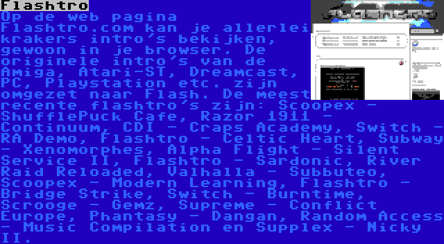 Flashtro | Op de web pagina Flashtro.com kan je allerlei krakers intro's bekijken, gewoon in je browser. De originele intro's van de Amiga, Atari-ST, Dreamcast, PC, Playstation etc. zijn omgezet naar Flash. De meest recente flashtro's zijn: Scoopex - ShufflePuck Cafe, Razor 1911 - Continuum, CDI - Craps Academy, Switch - RA Demo, Flashtro - Celtic Heart, Subway - Xenomorphes, Alpha Flight - Silent Service II, Flashtro - Sardonic, River Raid Reloaded, Valhalla - Subbuteo, Scoopex - Modern Learning, Flashtro - Bridge Strike, Switch - Burntime, Scrooge - Gemz, Supreme - Conflict Europe, Phantasy - Dangan, Random Access - Music Compilation en Supplex - Nicky II.