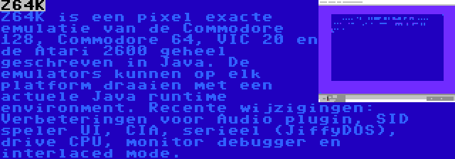 Z64K | Z64K is een pixel exacte emulatie van de Commodore 128, Commodore 64, VIC 20 en de Atari 2600 geheel geschreven in Java. De emulators kunnen op elk platform draaien met een actuele Java runtime environment. Recente wijzigingen: Verbeteringen voor Audio plugin, SID speler UI, CIA, serieel (JiffyDOS), drive CPU, monitor debugger en interlaced mode.