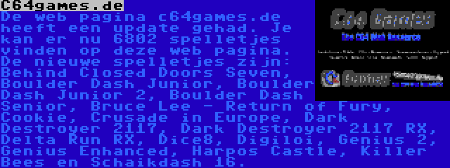 C64games.de | De web pagina c64games.de heeft een update gehad. Je kan er nu 6802 spelletjes vinden op deze web pagina. De nieuwe spelletjes zijn: Behind Closed Doors Seven, Boulder Dash Junior, Boulder Dash Junior 2, Boulder Dash Senior, Bruce Lee - Return of Fury, Cookie, Crusade in Europe, Dark Destroyer 2117, Dark Destroyer 2117 RX, Delta Run RX, Dice8, Digiloi, Genius 2, Genius Enhanced, Harpos Castle en Killer Bees.