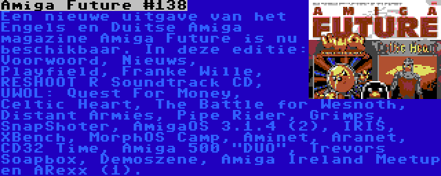 Amiga Future #138 | Een nieuwe uitgave van het Engels en Duitse Amiga magazine Amiga Future is nu beschikbaar. In deze editie: Voorwoord, Nieuws, Playfield, Franke Wille, RESHOOT R Soundtrack CD, UWOL: Quest For Money, Celtic Heart, The Battle for Wesnoth, Distant Armies, Pipe Rider, Grimps, SnapShoter, AmigaOS 3.1.4 (2), IRIS, XBench, MorphOS Camp, Aminet, Aranet, CD32 Time, Amiga 500 DUO, Trevors Soapbox, Demoszene, Amiga Ireland Meetup en ARexx (1).