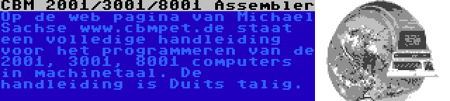 CBM 2001/3001/8001 Assembler | Op de web pagina van Michael Sachse www.cbmpet.de staat een volledige handleiding voor het programmeren van de 2001, 3001, 8001 computers in machinetaal. De handleiding is Duits talig.