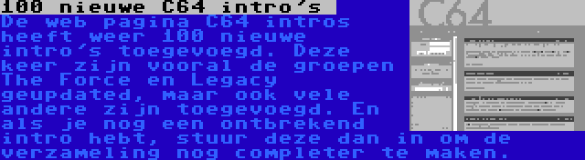 100 nieuwe C64 intro's  | De web pagina C64 intros heeft weer 100 nieuwe intro's toegevoegd. Deze keer zijn vooral de groepen The Force en Legacy geupdated, maar ook vele andere zijn toegevoegd. En als je nog een ontbrekend intro hebt, stuur deze dan in om de verzameling nog completer te maken.