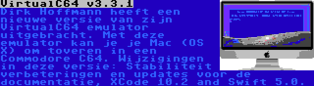 VirtualC64 v3.3.1 | Dirk Hoffmann heeft een nieuwe versie van zijn VirtualC64 emulator uitgebracht. Met deze emulator kan je je Mac (OS X) om toveren in een Commodore C64. Wijzigingen in deze versie: Stabiliteit verbeteringen en updates voor de documentatie, XCode 10.2 and Swift 5.0.