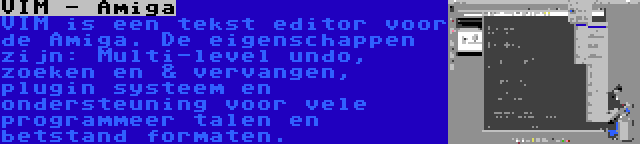 VIM - Amiga | VIM is een tekst editor voor de Amiga. De eigenschappen zijn: Multi-level undo, zoeken en & vervangen, plugin systeem en ondersteuning voor vele programmeer talen en betstand formaten.