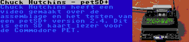 Chuck Hutchins - petSD+ | Chuck Hutchins heeft een video gemaakt over de assemblage en het testen van een petSD+ version 2.4. Dit is een SD kaart lezer voor de Commodore PET.