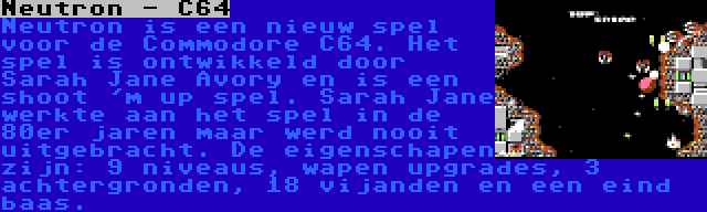 Neutron - C64 | Neutron is een nieuw spel voor de Commodore C64. Het spel is ontwikkeld door Sarah Jane Avory en is een shoot 'm up spel. Sarah Jane werkte aan het spel in de 80er jaren maar werd nooit uitgebracht. De eigenschapen zijn: 9 niveaus, wapen upgrades, 3 achtergronden, 18 vijanden en een eind baas.