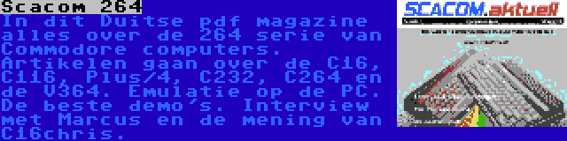 Scacom 264 | In dit Duitse pdf magazine alles over de 264 serie van Commodore computers. Artikelen gaan over de C16, C116, Plus/4, C232, C264 en de V364. Emulatie op de PC. De beste demo's. Interview met Marcus en de mening van C16chris.