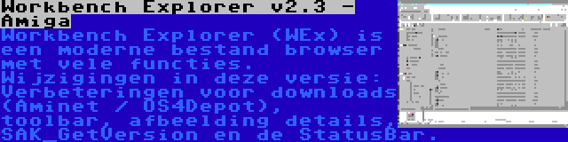 Workbench Explorer v2.3 - Amiga | Workbench Explorer (WEx) is een moderne bestand browser met vele functies. Wijzigingen in deze versie: Verbeteringen voor downloads (Aminet / OS4Depot), toolbar, afbeelding details, SAK_GetVersion en de StatusBar.