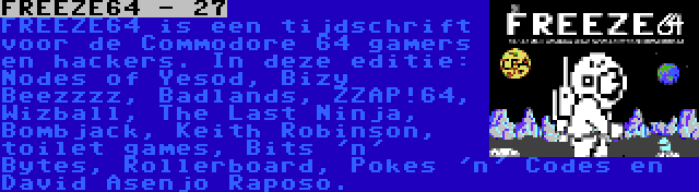 FREEZE64 - 27 | FREEZE64 is een tijdschrift voor de Commodore 64 gamers en hackers. In deze editie: Nodes of Yesod, Bizy Beezzzz, Badlands, ZZAP!64, Wizball, The Last Ninja, Bombjack, Keith Robinson, toilet games, Bits 'n' Bytes, Rollerboard, Pokes 'n' Codes en David Asenjo Raposo.