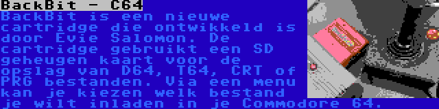 BackBit - C64 | BackBit is een nieuwe cartridge die ontwikkeld is door Evie Salomon. De cartridge gebruikt een SD geheugen kaart voor de opslag van D64, T64, CRT of PRG bestanden. Via een menu kan je kiezen welk bestand je wilt inladen in je Commodore 64.