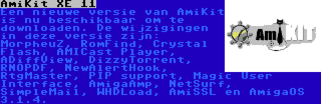 AmiKit XE 11 | Een nieuwe versie van AmiKit is nu beschikbaar om te downloaden. De wijzigingen in deze versie zijn: MorpheuZ, RomFind, Crystal Flash, AMICast Player, ADiffView, DizzyTorrent, RNOPDF, NewAlertHook, RtgMaster, PIP support, Magic User Interface, AmigaAmp, NetSurf, SimpleMail, WHDLoad, AmiSSL en AmigaOS 3.1.4.