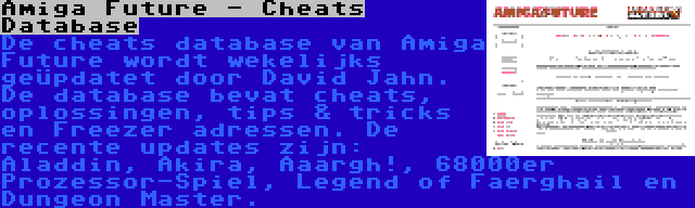 Amiga Future - Cheats Database | De cheats database van Amiga Future wordt wekelijks geüpdatet door David Jahn. De database bevat cheats, oplossingen, tips & tricks en Freezer adressen. De recente updates zijn: Aladdin, Akira, Aaargh!, 68000er Prozessor-Spiel, Legend of Faerghail en Dungeon Master.