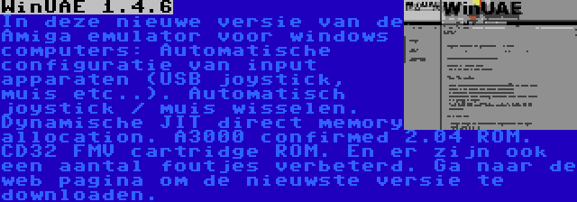 WinUAE 1.4.6 | In deze nieuwe versie van de Amiga emulator voor windows computers: Automatische configuratie van input apparaten (USB joystick, muis etc..). Automatisch joystick / muis wisselen. Dynamische JIT direct memory allocation. A3000 confirmed 2.04 ROM. CD32 FMV cartridge ROM. En er zijn ook een aantal foutjes verbeterd. Ga naar de web pagina om de nieuwste versie te downloaden.