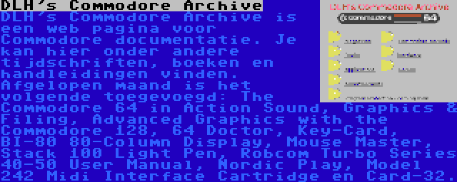 DLH's Commodore Archive | DLH's Commodore Archive is een web pagina voor Commodore documentatie. Je kan hier onder andere tijdschriften, boeken en handleidingen vinden. Afgelopen maand is het volgende toegevoegd: The Commodore 64 in Action Sound, Graphics & Filing, Advanced Graphics with the Commodore 128, 64 Doctor, Key-Card, BI-80 80-Column Display, Mouse Master, Stack 100 Light Pen, Robcom Turbo Series 40-50 User Manual, Nordic Play, Model 242 Midi Interface Cartridge en Card-32.