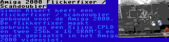 Amiga 2000 Flickerfixer / Scandoubler | Simon Albert heeft een flickerfixer / scandoubler gebouwd voor de Amiga 2000. De flikkerfixer maakt gebruik van een Xilinx CPLD en twee 256k x 16 SRAM's en wordt geplaatst in het Amiga 2000 videoslot.