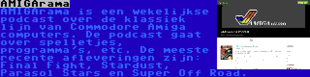 AMIGArama | AMIGArama is een wekelijkse podcast over de klassiek lijn van Commodore Amiga computers. De podcast gaat over spelletjes, programma's, etc. De meeste recente afleveringen zijn: Final Fight, Stardust, Parasol Stars en Super Off Road.