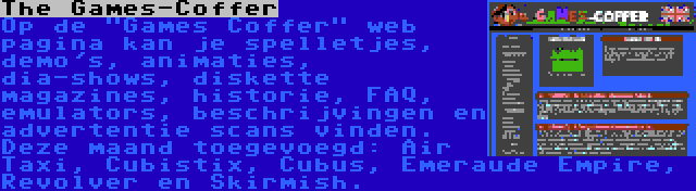 The Games-Coffer | Op de Games Coffer web pagina kan je spelletjes, demo's, animaties, dia-shows, diskette magazines, historie, FAQ, emulators, beschrijvingen en advertentie scans vinden. Deze maand toegevoegd: Air Taxi, Cubistix, Cubus, Emeraude Empire, Revolver en Skirmish.