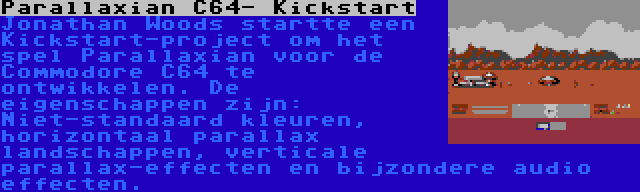 Parallaxian C64- Kickstart | Jonathan Woods startte een Kickstart-project om het spel Parallaxian voor de Commodore C64 te ontwikkelen. De eigenschappen zijn: Niet-standaard kleuren, horizontaal parallax landschappen, verticale parallax-effecten en bijzondere audio effecten.