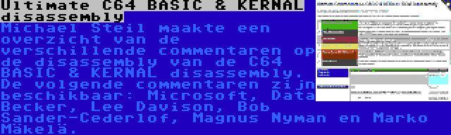 Ultimate C64 BASIC & KERNAL disassembly | Michael Steil maakte een overzicht van de verschillende commentaren op de disassembly van de C64 BASIC & KERNAL disassembly. De volgende commentaren zijn beschikbaar: Microsoft, Data Becker, Lee Davison, Bob Sander-Cederlof, Magnus Nyman en Marko Mäkelä.