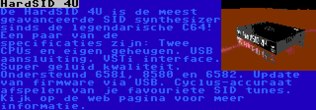 HardSID 4U | De HardSID 4U is de meest geavanceerde SID synthesizer sinds de legendarische C64! Een paar van de specificaties zijn: Twee CPUs en eigen geheugen. USB aansluiting. VSTi interface. Super geluid kwaliteit. Ondersteund 6581, 8580 en 6582. Update van firmware via USB. Cyclus-accuraat afspelen van je favouriete SID tunes. Kijk op de web pagina voor meer informatie.