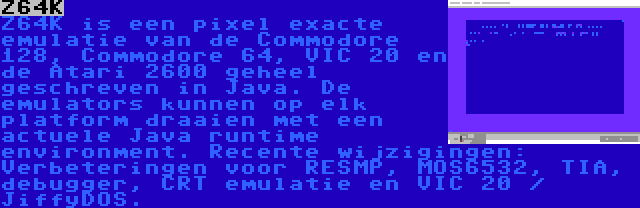 Z64K | Z64K is een pixel exacte emulatie van de Commodore 128, Commodore 64, VIC 20 en de Atari 2600 geheel geschreven in Java. De emulators kunnen op elk platform draaien met een actuele Java runtime environment. Recente wijzigingen: Verbeteringen voor RESMP, MOS6532, TIA, debugger, CRT emulatie en VIC 20 / JiffyDOS.