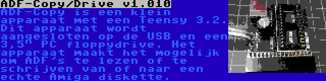 ADF-Copy/Drive v1.010 | ADF-Copy is een klein apparaat met een Teensy 3.2. Dit apparaat wordt aangesloten op de USB en een 3,5 PC floppydrive. Het apparaat maakt het mogelijk om ADF's te lezen of te schrijven van of naar een echte Amiga diskette.