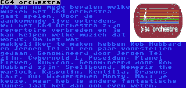 C64 orchestra | Je kan nu mede bepalen welke muziek het C64 orchestra gaat spelen. Voor de aankomende live optredens wil het C64 Orchestra zijn repertoire verbreden en je kan helpen welke muziek dat wordt. Om het wat makkelijker te maken hebben Rob Hubbard en Jeroen Tel al een paar voorstellen gedaan. Genomineerd door Jeroen Tel zijn: Cybernoid 1, Poseidon: Planet Eleven, Rubicon. Genomineerd door Rob Hubbard zijn: Spellbound, Nemesis the warlock, Rasputin, Kentilla, Dragons Lair, Auf Wiedersehen Monty. Mail je keuze, maar heb je andere fantastische tunes laat het dan ook even weten.