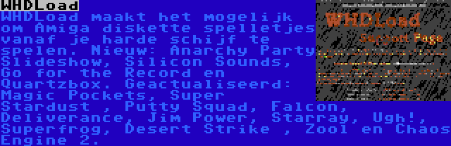 WHDLoad | WHDLoad maakt het mogelijk om Amiga diskette spelletjes vanaf je harde schijf te spelen. Nieuw: Anarchy Party Slideshow, Silicon Sounds, Go for the Record en Quartzbox. Geactualiseerd: Magic Pockets, Super Stardust , Putty Squad, Falcon, Deliverance, Jim Power, Starray, Ugh!, Superfrog, Desert Strike , Zool en Chaos Engine 2.