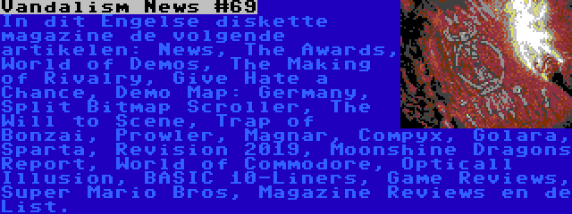 Vandalism News #69 | In dit Engelse diskette magazine de volgende artikelen: News, The Awards, World of Demos, The Making of Rivalry, Give Hate a Chance, Demo Map: Germany, Split Bitmap Scroller, The Will to Scene, Trap of Bonzai, Prowler, Magnar, Compyx, Golara, Sparta, Revision 2019, Moonshine Dragons Report, World of Commodore, Opticall Illusion, BASIC 10-Liners, Game Reviews, Super Mario Bros, Magazine Reviews en de List.