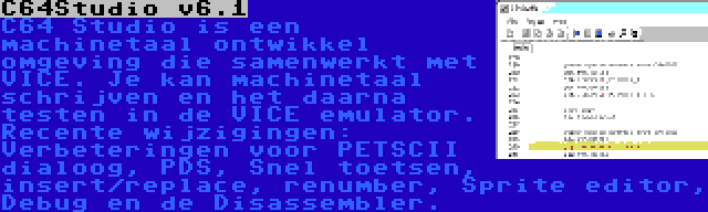 C64Studio v6.1 | C64 Studio is een machinetaal ontwikkel omgeving die samenwerkt met VICE. Je kan machinetaal schrijven en het daarna testen in de VICE emulator. Recente wijzigingen: Verbeteringen voor PETSCII dialoog, PDS, Snel toetsen, insert/replace, renumber, Sprite editor, Debug en de Disassembler.