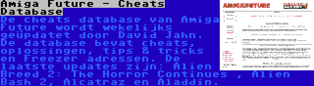 Amiga Future - Cheats Database | De cheats database van Amiga Future wordt wekelijks geüpdatet door David Jahn. De database bevat cheats, oplossingen, tips & tricks en Freezer adressen. De laatste updates zijn: Alien Breed 2: The Horror Continues , Alien Bash 2, Alcatraz en Aladdin.