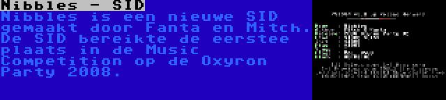 Nibbles - SID | Nibbles is een nieuwe SID gemaakt door Fanta en Mitch. De SID bereikte de eerstee plaats in de Music Competition op de Oxyron Party 2008.