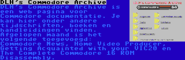 DLH's Commodore Archive | DLH's Commodore Archive is een web pagina voor Commodore documentatie. Je kan hier onder andere tijdschriften, boeken en handleidingen vinden. Afgelopen maand is het volgende toegevoegd: Commodore News, Home Video Producer, Getting Acquainted with your VIC20 en The Complete Commodore 16 ROM Disassembly.