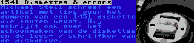1541 Diskettes & errors | Michael Steil schreef een artikel met tips voor het dumpen van een 1451 diskette die fouten bevat. Hij schrijft ook over het schoonmaken van de diskettes en de lees- / schrijfkop van de diskdrive.