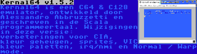 Kernal64 v1.5.2 | Kernal64 is een C64 & C128 emulator, ontwikkeld door Alessandro Abbruzzetti en geschreven in de Scala programmeertaal. Wijzigingen in deze versie: verbeteringen voor CIA, kleur geheugen, sprites, VIC kleur paletten, irq/nmi en Normal / Warp mode.