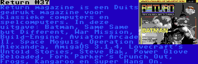 Return #37 | Return magazine is een Duits gedrukt magazine voor klassieke computers en spelcomputers. In deze uitgave: Batman, Same Same but Different, War Mission, Build-Engine, Aviator Arcade II, Space Moguls, Operation Alexandra, AmigaOS 3.1.4, Lovecraft's Untold Stories, Steve Bak, Power Glove Reloaded, Fork Parker's Crunch Out, Frogs, Kangaroo en Super Hang On.