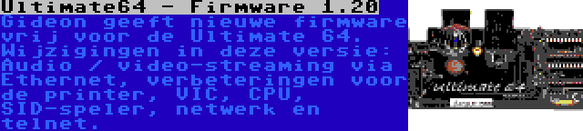 Ultimate64 - Firmware 1.20 | Gideon geeft nieuwe firmware vrij voor de Ultimate 64. Wijzigingen in deze versie: Audio / video-streaming via Ethernet, verbeteringen voor de printer, VIC, CPU, SID-speler, netwerk en telnet.