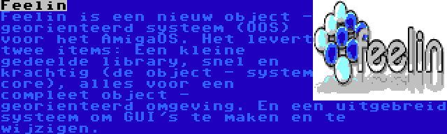 Feelin | Feelin is een nieuw object - georienteerd systeem (OOS) voor het AmigaOS. Het levert twee items: Een kleine gedeelde library, snel en krachtig (de object - system core), alles voor een compleet object - georienteerd omgeving. En een uitgebreid systeem om GUI's te maken en te wijzigen.