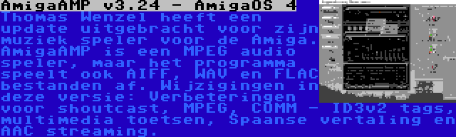 AmigaAMP v3.24 - AmigaOS 4 | Thomas Wenzel heeft een update uitgebracht voor zijn muziek speler voor de Amiga. AmigaAMP is een MPEG audio speler, maar het programma speelt ook AIFF, WAV en FLAC bestanden af. Wijzigingen in deze versie: Verbeteringen voor shoutcast, MPEG, COMM - ID3v2 tags, multimedia toetsen, Spaanse vertaling en AAC streaming.