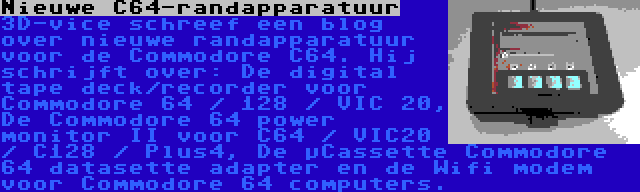 Nieuwe C64-randapparatuur | 3D-vice schreef een blog over nieuwe randapparatuur voor de Commodore C64. Hij schrijft over: De digital tape deck/recorder voor Commodore 64 / 128 / VIC 20, De Commodore 64 power monitor II voor C64 / VIC20 / C128 / Plus4, De µCassette Commodore 64 datasette adapter en de Wifi modem voor Commodore 64 computers.