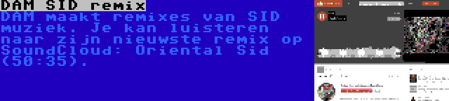 DAM SID remix | DAM maakt remixes van SID muziek. Je kan luisteren naar zijn nieuwste remix op SoundCloud: Oriental Sid (50:35).