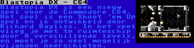 Blastopia DX - C64 | Blastopia DX is een nieuw spel voor de Commodore C64. Het spel is een Shoot 'em Up spel en is ontwikkeld door Richard Bayliss. In het spel vlieg je met te ruimteschip door 8 verschillende levels, en moet je zo veel mogelijk vijanden neerschieten.