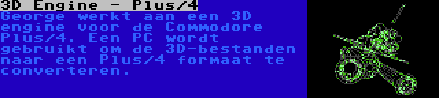 3D Engine - Plus/4 | George werkt aan een 3D engine voor de Commodore Plus/4. Een PC wordt gebruikt om de 3D-bestanden naar een Plus/4 formaat te converteren.