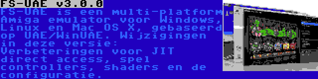 FS-UAE v3.0.0 | FS-UAE is een multi-platform Amiga emulator voor Windows, Linux en Mac OS X, gebaseerd op UAE/WinUAE. Wijzigingen in deze versie: Verbeteringen voor JIT direct access, spel controllers, shaders en de configuratie.